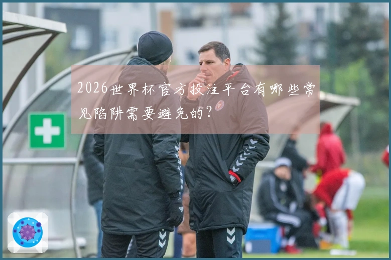 2026世界杯官方投注平台有哪些常见陷阱需要避免的？